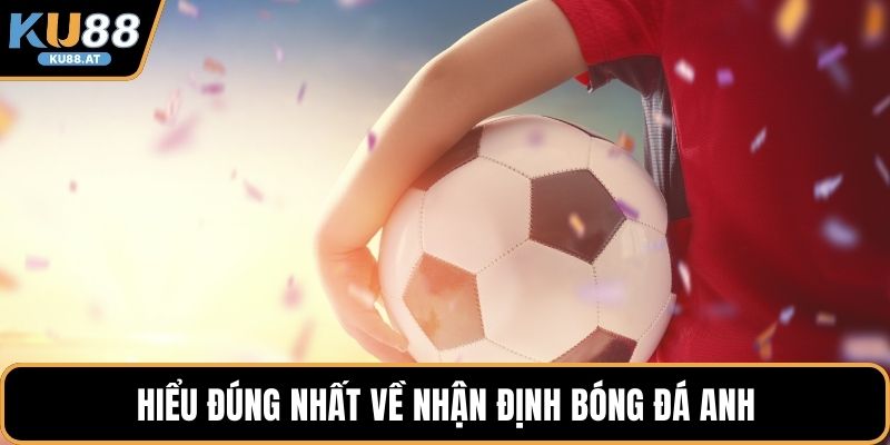 Hiểu đúng nhất về nhận định bóng đá anh